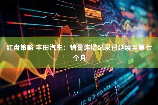 红盘策略 丰田汽车：销量连增纪录已延续至第七个月