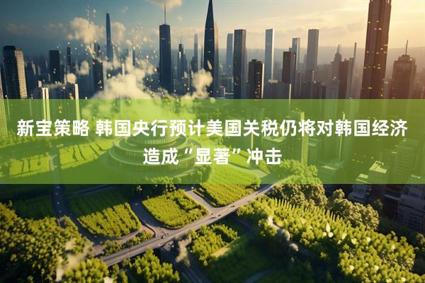 新宝策略 韩国央行预计美国关税仍将对韩国经济造成“显著”冲击