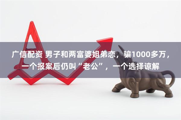 广信配资 男子和两富婆姐弟恋，骗1000多万，一个报案后仍叫“老公”，一个选择谅解