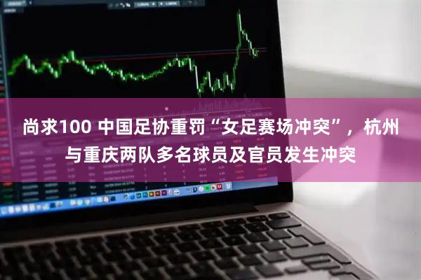 尚求100 中国足协重罚“女足赛场冲突”，杭州与重庆两队多名球员及官员发生冲突