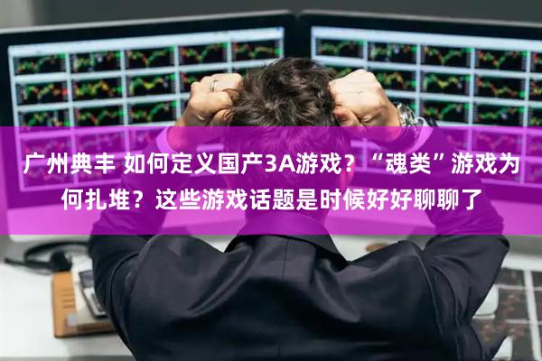 广州典丰 如何定义国产3A游戏？“魂类”游戏为何扎堆？这些游戏话题是时候好好聊聊了
