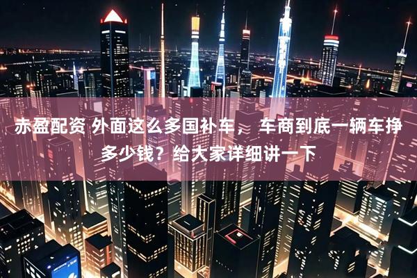 赤盈配资 外面这么多国补车， 车商到底一辆车挣多少钱？给大家详细讲一下