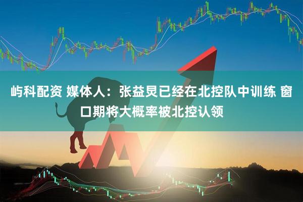 屿科配资 媒体人：张益炅已经在北控队中训练 窗口期将大概率被北控认领