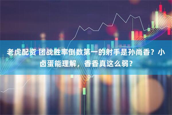 老虎配资 团战胜率倒数第一的射手是孙尚香？小卤蛋能理解，香香真这么弱？