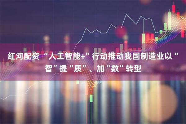 红河配资 “人工智能+”行动推动我国制造业以“智”提“质”、加“数”转型