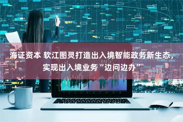 海证资本 软江图灵打造出入境智能政务新生态，实现出入境业务“边问边办”