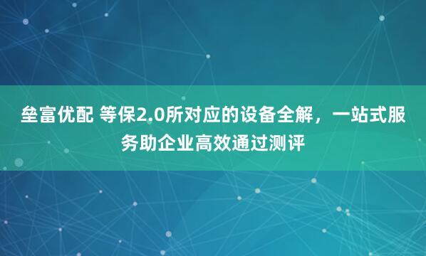 垒富优配 等保2.0所对应的设备全解，一站式服务助企业高效通过测评
