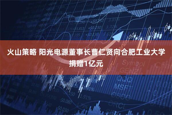 火山策略 阳光电源董事长曹仁贤向合肥工业大学捐赠1亿元