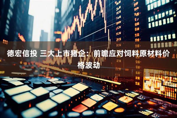 德宏信投 三大上市猪企：前瞻应对饲料原材料价格波动