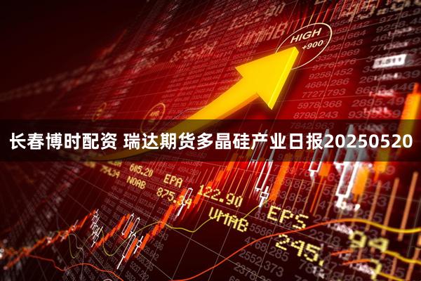 长春博时配资 瑞达期货多晶硅产业日报20250520