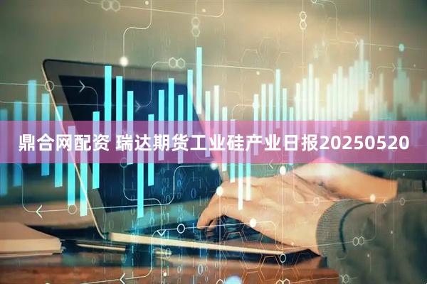 鼎合网配资 瑞达期货工业硅产业日报20250520