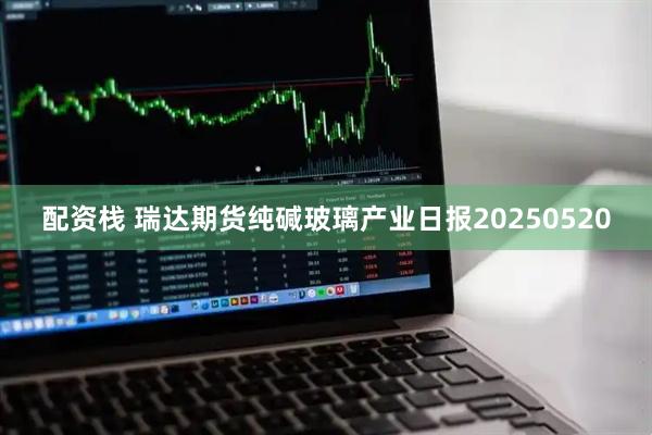 配资栈 瑞达期货纯碱玻璃产业日报20250520
