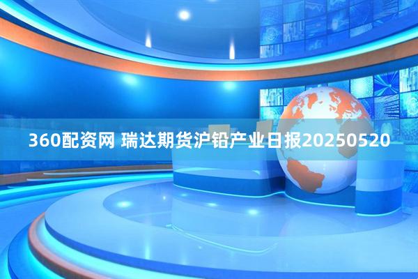 360配资网 瑞达期货沪铅产业日报20250520