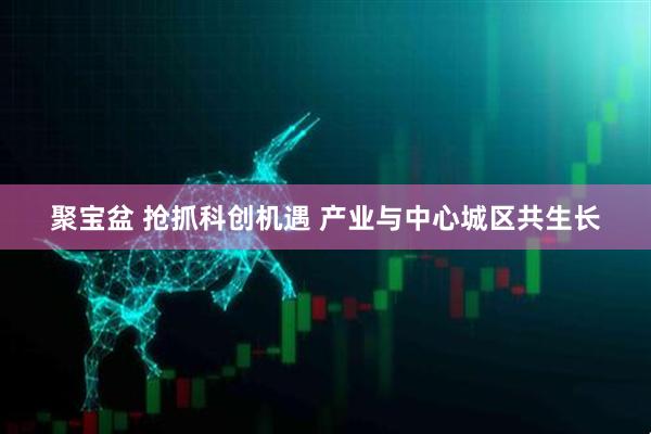 聚宝盆 抢抓科创机遇 产业与中心城区共生长