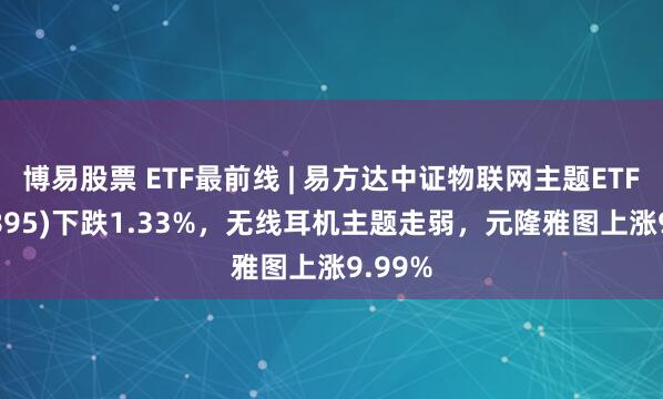 博易股票 ETF最前线 | 易方达中证物联网主题ETF(159895)下跌1.33%，无线耳机主题走弱，元隆雅图上涨9.99%