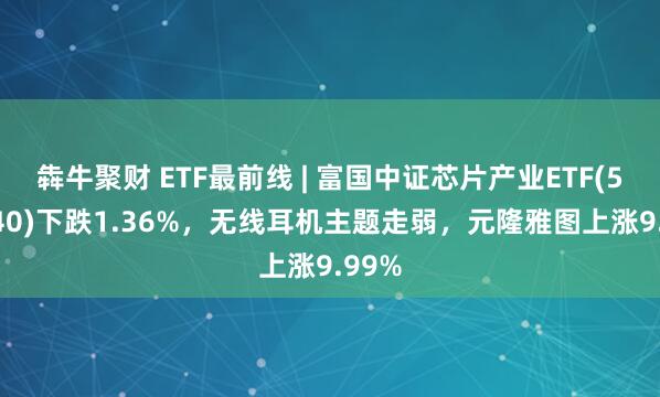 犇牛聚财 ETF最前线 | 富国中证芯片产业ETF(516640)下跌1.36%，无线耳机主题走弱，元隆雅图上涨9.99%