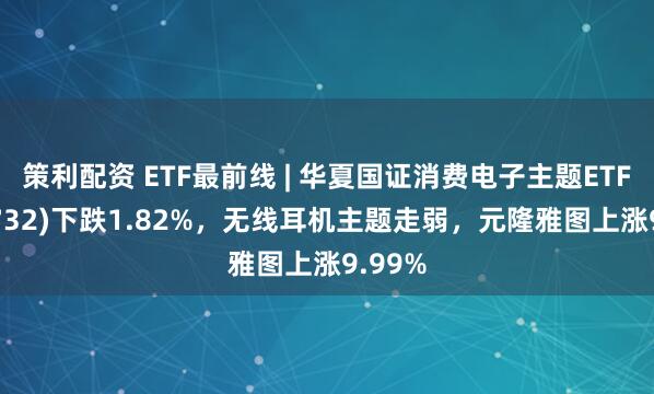 策利配资 ETF最前线 | 华夏国证消费电子主题ETF(159732)下跌1.82%，无线耳机主题走弱，元隆雅图上涨9.99%