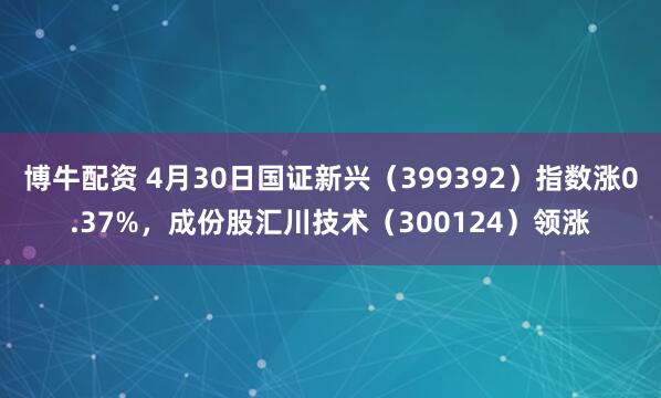 博牛配资 4月30日国证新兴（399392）指数涨0.37%，成份股汇川技术（300124）领涨