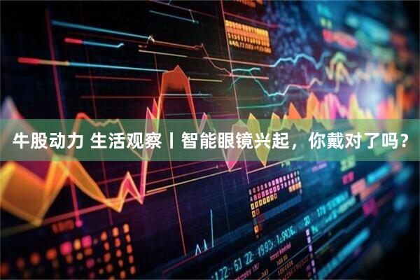 牛股动力 生活观察丨智能眼镜兴起，你戴对了吗？