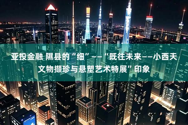 亚投金融 隰县的“细”——“既往未来——小西天文物撷珍与悬塑艺术特展”印象