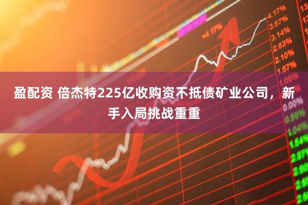 盈配资 倍杰特225亿收购资不抵债矿业公司，新手入局挑战重重