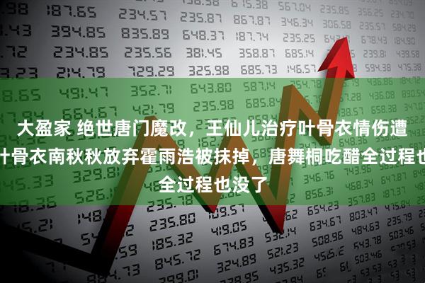 大盈家 绝世唐门魔改，王仙儿治疗叶骨衣情伤遭删，叶骨衣南秋秋放弃霍雨浩被抹掉，唐舞桐吃醋全过程也没了