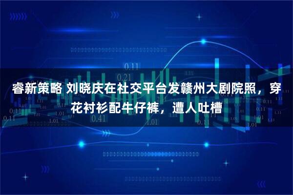 睿新策略 刘晓庆在社交平台发赣州大剧院照，穿花衬衫配牛仔裤，遭人吐槽