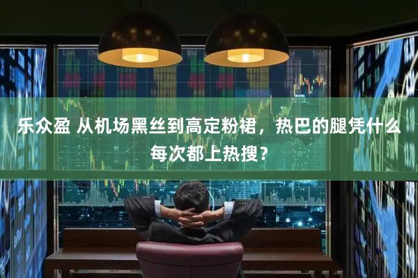 乐众盈 从机场黑丝到高定粉裙，热巴的腿凭什么每次都上热搜？
