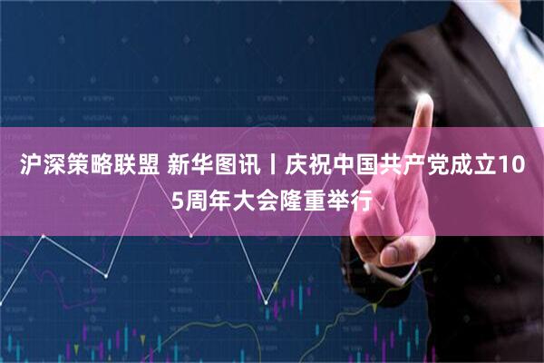 沪深策略联盟 新华图讯丨庆祝中国共产党成立105周年大会隆重举行